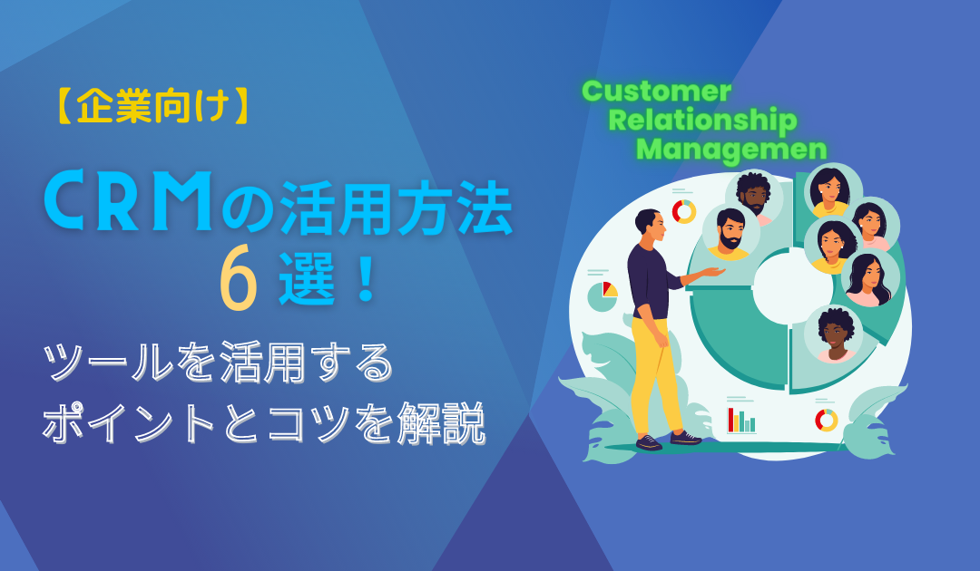 CRMの活用方法6選！機能をフル活用するためのポイント、成功させるコツも紹介