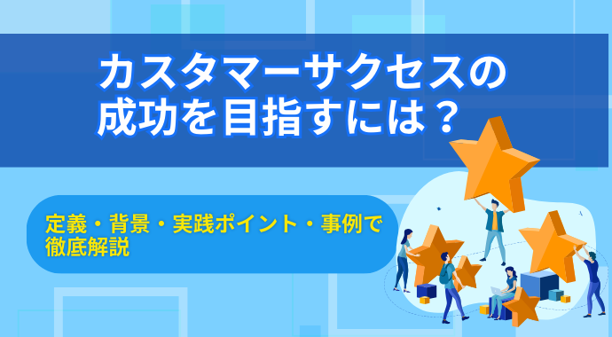 カスタマーサクセスの成功を目指すには？定義・背景・実践ポイント・事例で徹底解説